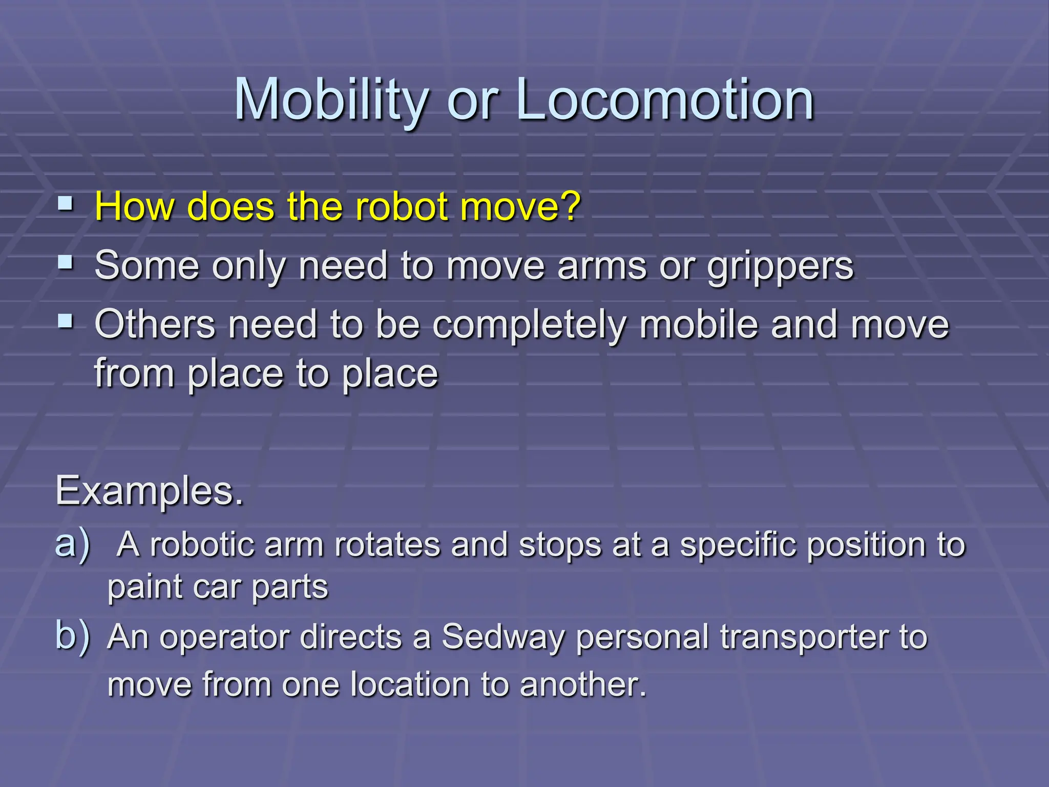 Mobility or Locomotion
 How does the robot move?
 Some only need to move arms or grippers
 Others need to be completely mobile and move
from place to place
Examples.
a) A robotic arm rotates and stops at a specific position to
paint car parts
b) An operator directs a Sedway personal transporter to
move from one location to another.
 
