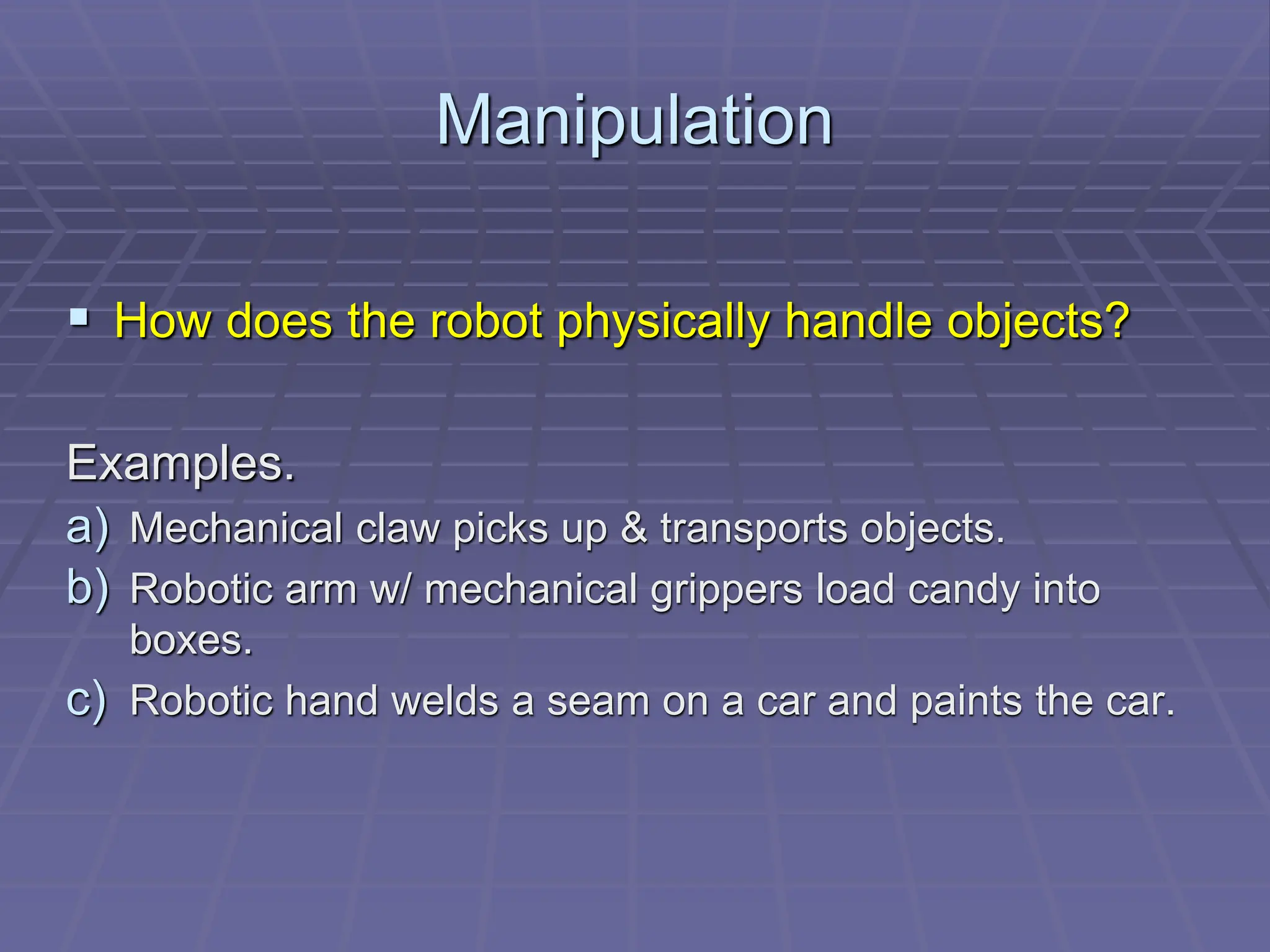 Manipulation
 How does the robot physically handle objects?
Examples.
a) Mechanical claw picks up & transports objects.
b) Robotic arm w/ mechanical grippers load candy into
boxes.
c) Robotic hand welds a seam on a car and paints the car.
 