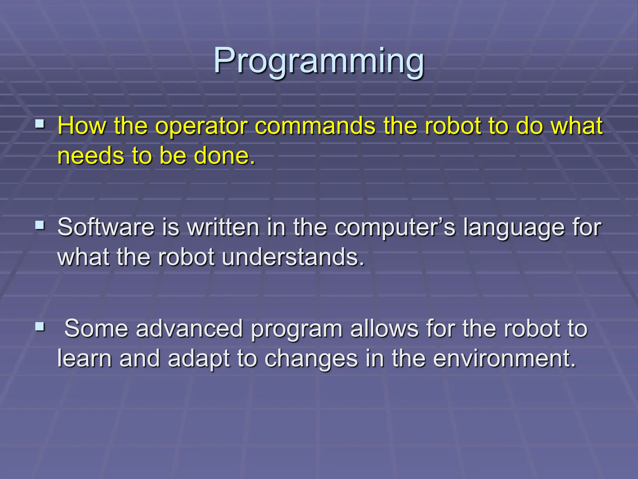 Programming
 How the operator commands the robot to do what
needs to be done.
 Software is written in the computer’s language for
what the robot understands.
 Some advanced program allows for the robot to
learn and adapt to changes in the environment.
 