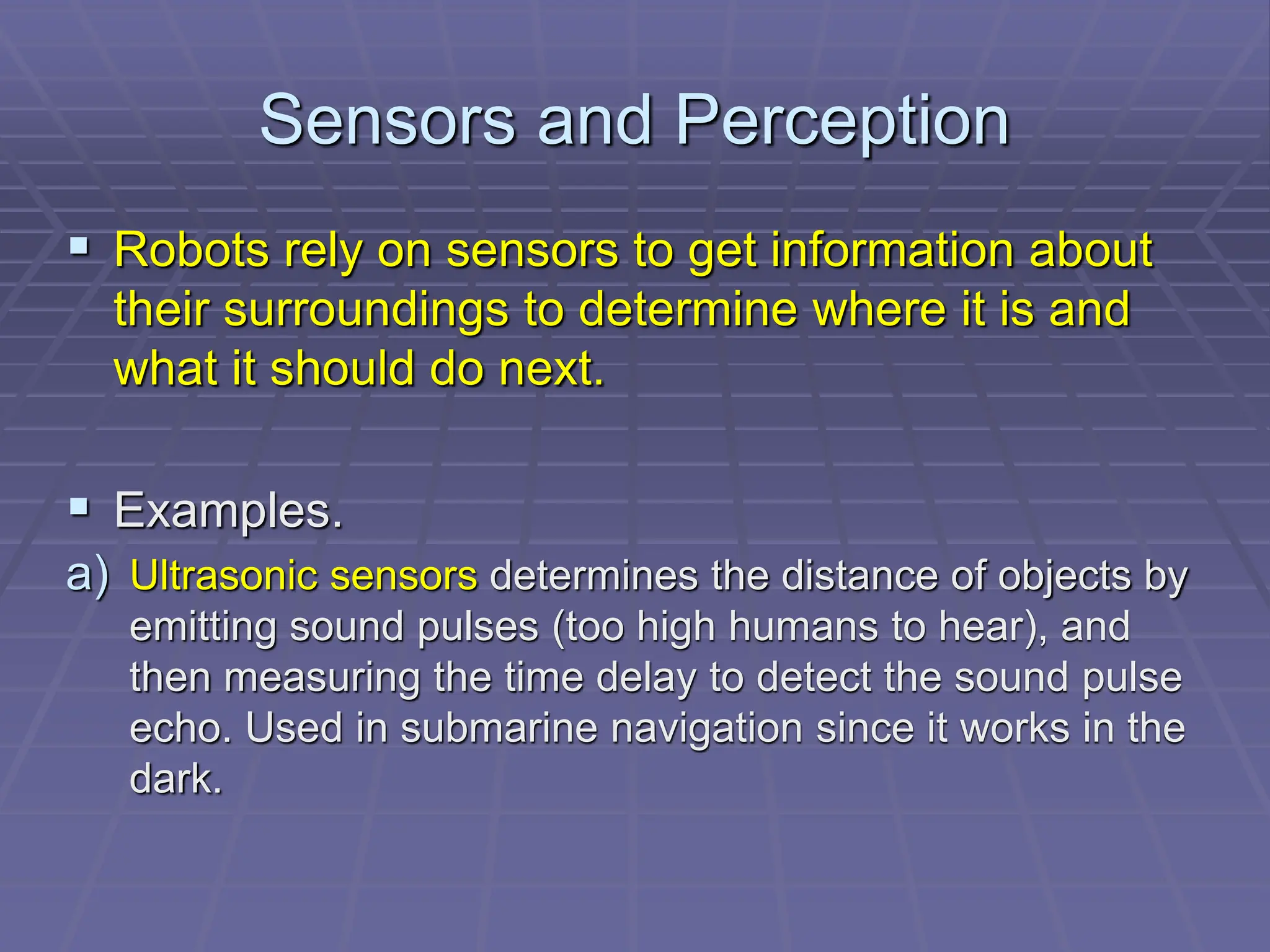 Sensors and Perception
 Robots rely on sensors to get information about
their surroundings to determine where it is and
what it should do next.
 Examples.
a) Ultrasonic sensors determines the distance of objects by
emitting sound pulses (too high humans to hear), and
then measuring the time delay to detect the sound pulse
echo. Used in submarine navigation since it works in the
dark.
 