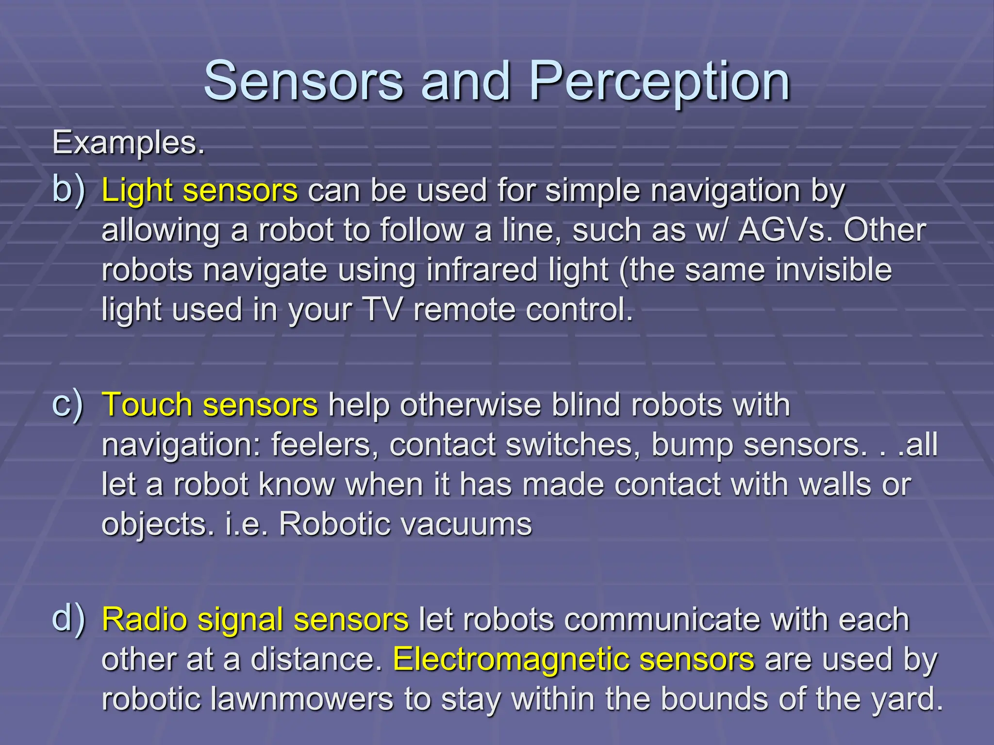 Sensors and Perception
Examples.
b) Light sensors can be used for simple navigation by
allowing a robot to follow a line, such as w/ AGVs. Other
robots navigate using infrared light (the same invisible
light used in your TV remote control.
c) Touch sensors help otherwise blind robots with
navigation: feelers, contact switches, bump sensors. . .all
let a robot know when it has made contact with walls or
objects. i.e. Robotic vacuums
d) Radio signal sensors let robots communicate with each
other at a distance. Electromagnetic sensors are used by
robotic lawnmowers to stay within the bounds of the yard.
 