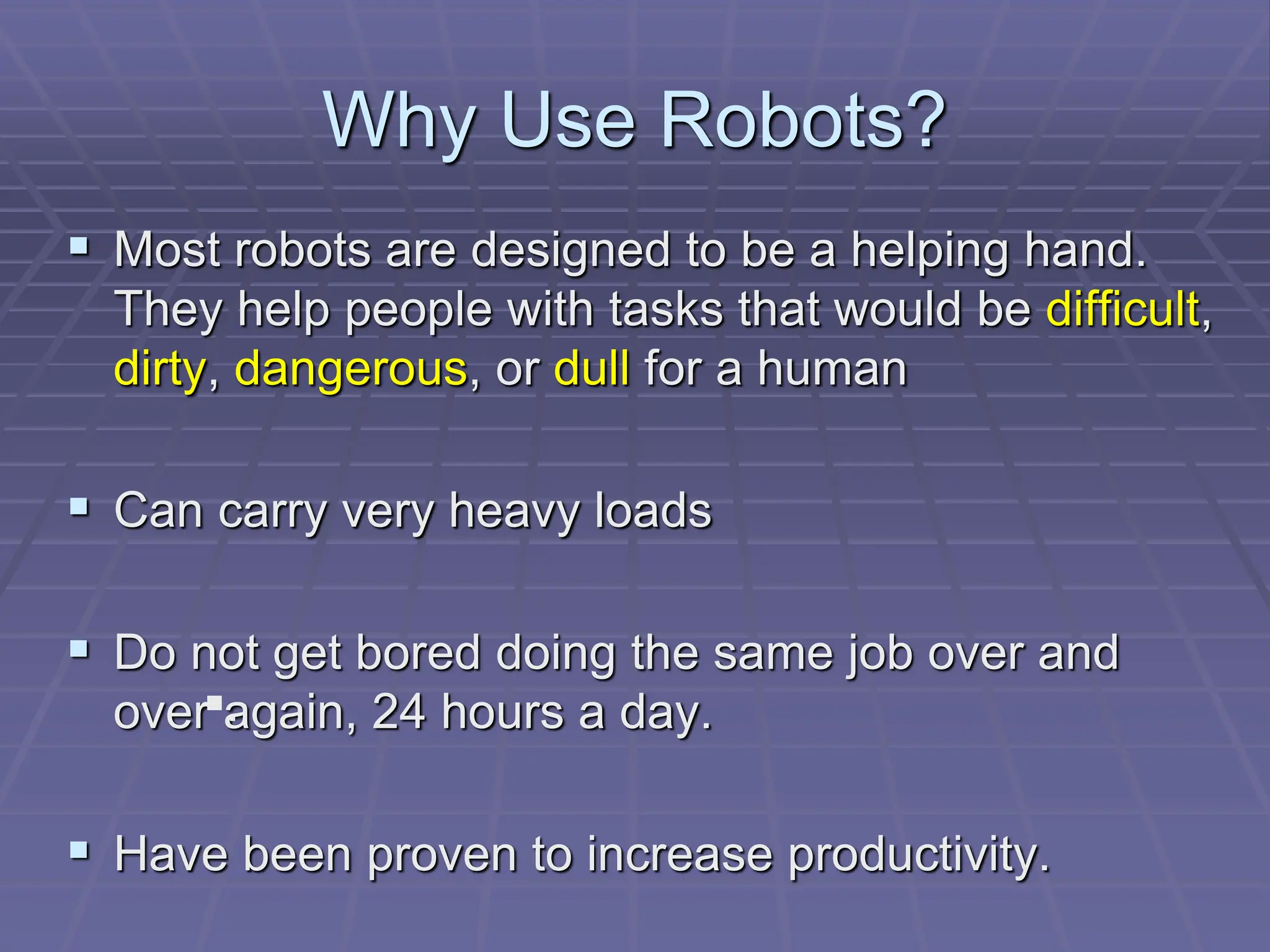 Why Use Robots?
 Most robots are designed to be a helping hand.
They help people with tasks that would be difficult,
dirty, dangerous, or dull for a human
 Can carry very heavy loads
 Do not get bored doing the same job over and
over again, 24 hours a day.
 Have been proven to increase productivity.
.
 