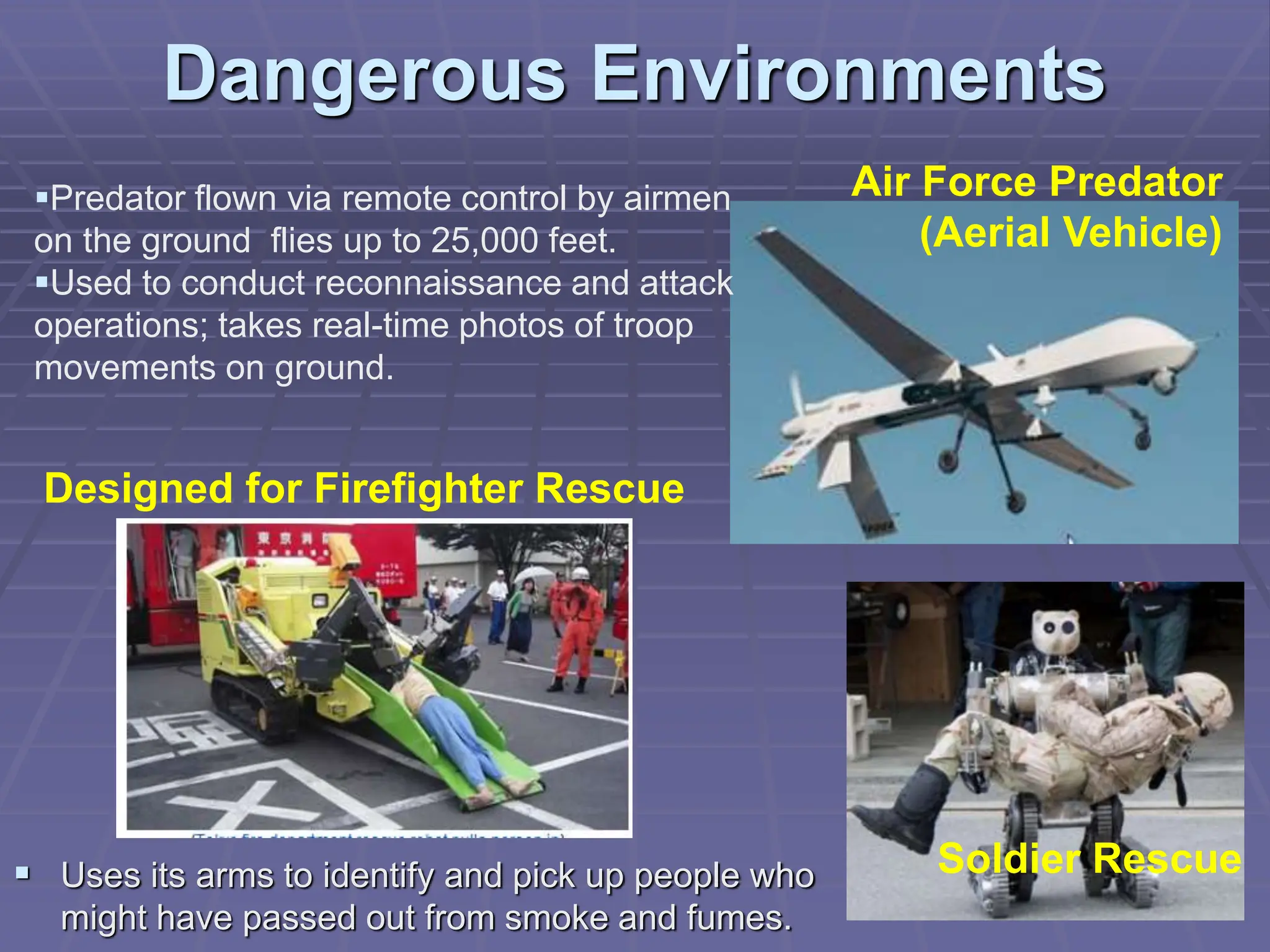 Dangerous Environments
Predator flown via remote control by airmen
on the ground flies up to 25,000 feet.
Used to conduct reconnaissance and attack
operations; takes real-time photos of troop
movements on ground.
Soldier Rescue
Air Force Predator
(Aerial Vehicle)
Designed for Firefighter Rescue
 Uses its arms to identify and pick up people who
might have passed out from smoke and fumes.
 