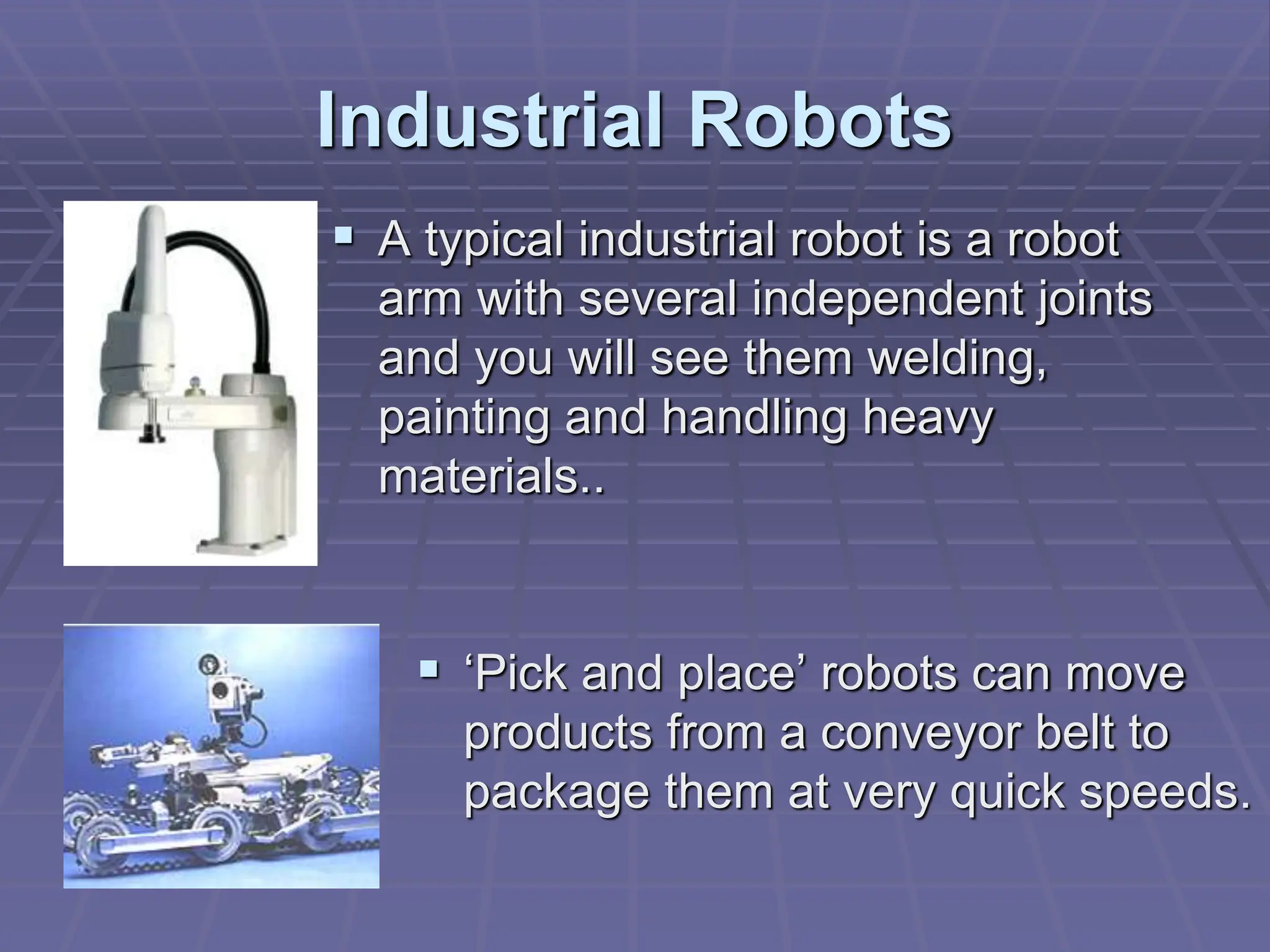 Industrial Robots
 A typical industrial robot is a robot
arm with several independent joints
and you will see them welding,
painting and handling heavy
materials..
 ‘Pick and place’ robots can move
products from a conveyor belt to
package them at very quick speeds.
 
