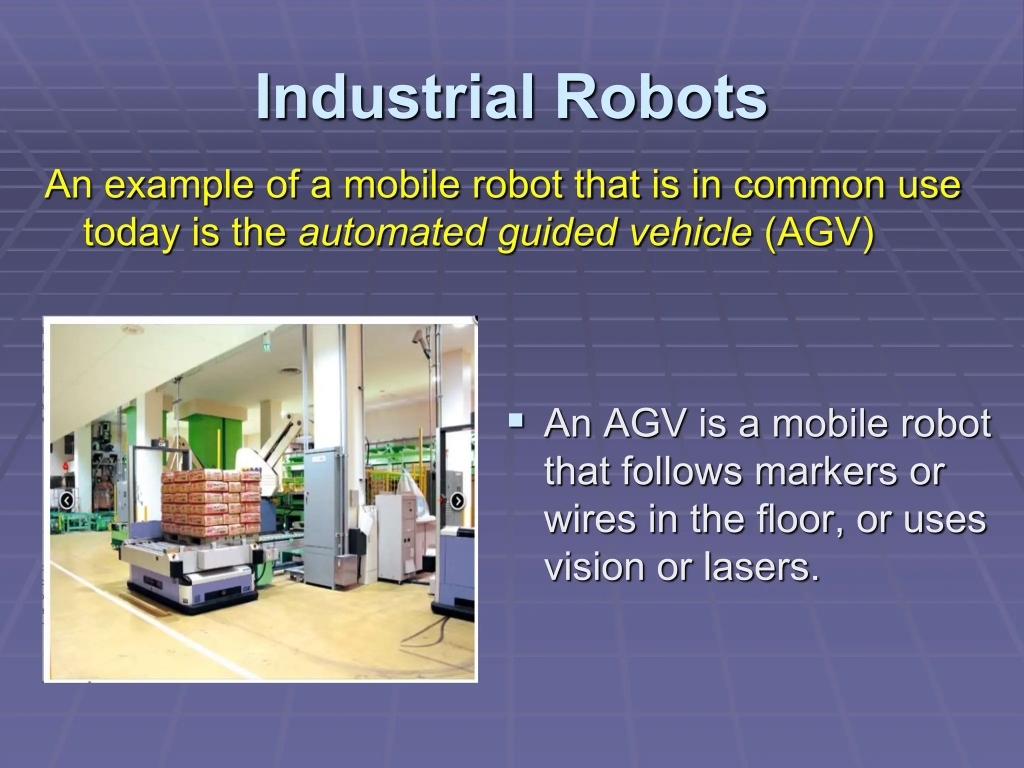 Industrial Robots
 An AGV is a mobile robot
that follows markers or
wires in the floor, or uses
vision or lasers.
An example of a mobile robot that is in common use
today is the automated guided vehicle (AGV)
 