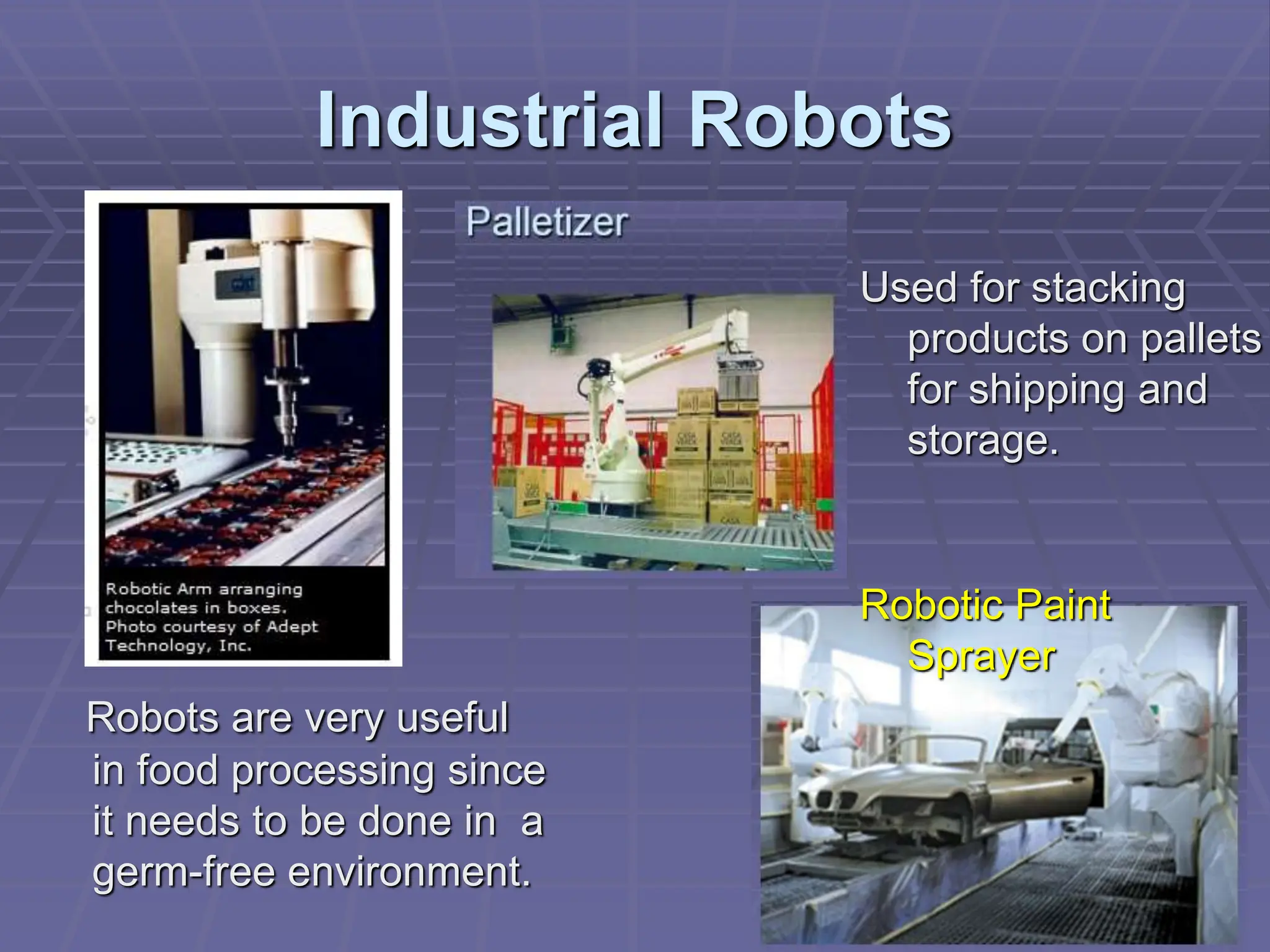 Industrial Robots
Robots are very useful
in food processing since
it needs to be done in a
germ-free environment.
Robotic Paint
Sprayer
Used for stacking
products on pallets
for shipping and
storage.
 