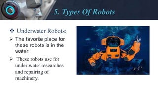 5. Types Of Robots
 Underwater Robots:
 The favorite place for
these robots is in the
water.
 These robots use for
under water researches
and repairing of
machinery.
 