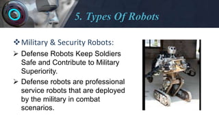 5. Types Of Robots
Military & Security Robots:
 Defense Robots Keep Soldiers
Safe and Contribute to Military
Superiority.
 Defense robots are professional
service robots that are deployed
by the military in combat
scenarios.
 