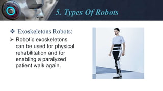 5. Types Of Robots
 Exoskeletons Robots:
 Robotic exoskeletons
can be used for physical
rehabilitation and for
enabling a paralyzed
patient walk again.
 