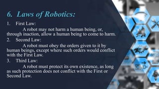 6. Laws of Robotics:
1. First Law:
A robot may not harm a human being, or,
through inaction, allow a human being to come to harm.
2. Second Law:
A robot must obey the orders given to it by
human beings, except where such orders would conflict
with the First Law.
3. Third Law:
A robot must protect its own existence, as long
as such protection does not conflict with the First or
Second Law.
 