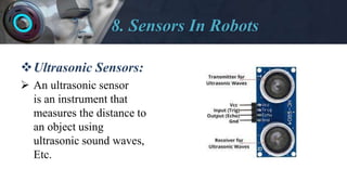 8. Sensors In Robots
Ultrasonic Sensors:
 An ultrasonic sensor
is an instrument that
measures the distance to
an object using
ultrasonic sound waves,
Etc.
 