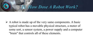 11. How Dose A Robot Work?
 A robot is made up of the very same components. A basic
typical robot has a movable physical structure, a motor of
some sort, a sensor system, a power supply and a computer
"brain" that controls all of these elements.
 