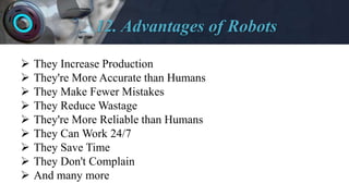 12. Advantages of Robots
 They Increase Production
 They're More Accurate than Humans
 They Make Fewer Mistakes
 They Reduce Wastage
 They're More Reliable than Humans
 They Can Work 24/7
 They Save Time
 They Don't Complain
 And many more
 