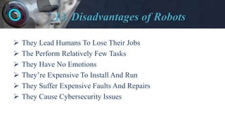 13. Disadvantages of Robots
 They Lead Humans To Lose Their Jobs
 The Perform Relatively Few Tasks
 They Have No Emotions
 They’re Expensive To Install And Run
 They Suffer Expensive Faults And Repairs
 They Cause Cybersecurity Issues
 