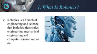 1. What Is Robotics?
 Robotics is a branch of
engineering and science
that includes electronics
engineering, mechanical
engineering and
computer science and so
on.
 