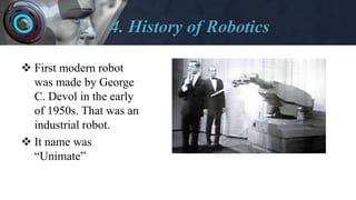 4. History of Robotics
 First modern robot
was made by George
C. Devol in the early
of 1950s. That was an
industrial robot.
 It name was
“Unimate”
 