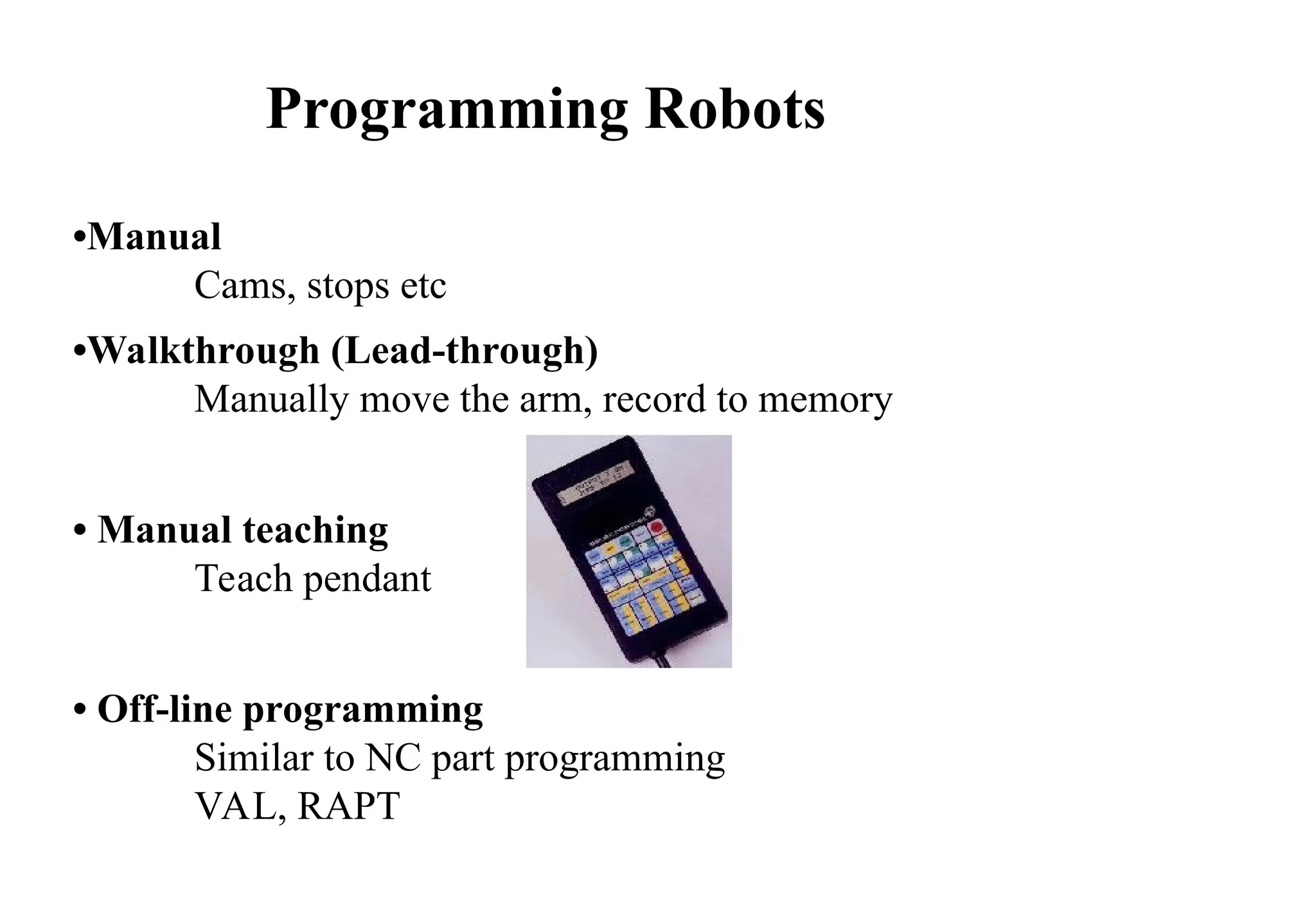 •Manual
Cams, stops etc
•Walkthrough (Lead-through)
Manually move the arm, record to memory
• Manual teaching
Teach pendant
• Off-line programming
Similar to NC part programming
VAL, RAPT
Programming Robots
 