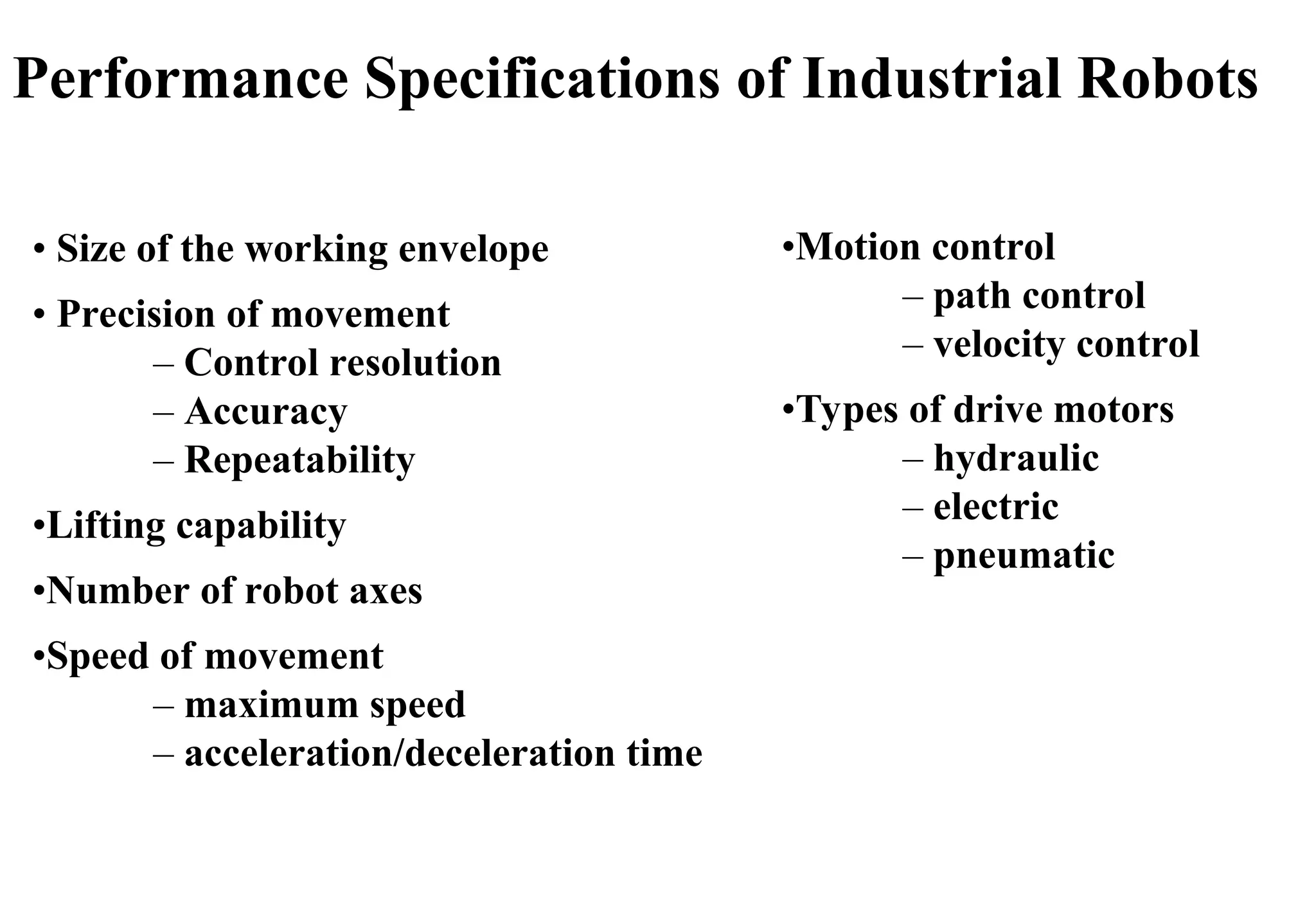 • Size of the working envelope
• Precision of movement
– Control resolution
– Accuracy
– Repeatability
•Lifting capability
•Number of robot axes
•Speed of movement
– maximum speed
– acceleration/deceleration time
•Motion control
– path control
– velocity control
•Types of drive motors
– hydraulic
– electric
– pneumatic
Performance Specifications of Industrial Robots
 