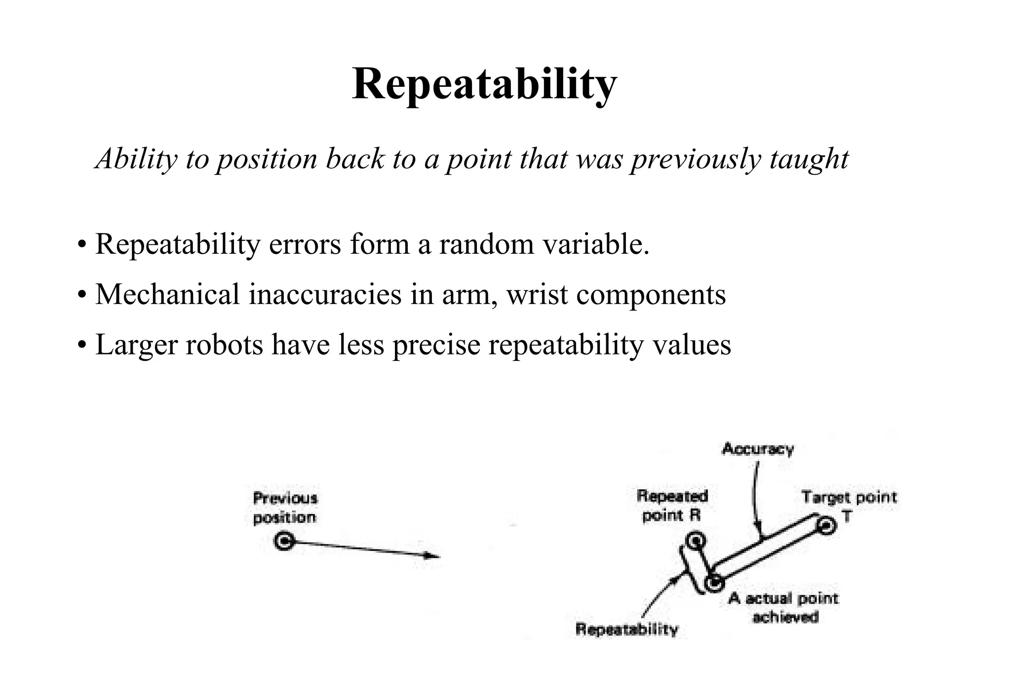 • Repeatability errors form a random variable.
• Mechanical inaccuracies in arm, wrist components
• Larger robots have less precise repeatability values
Repeatability
Ability to position back to a point that was previously taught
 