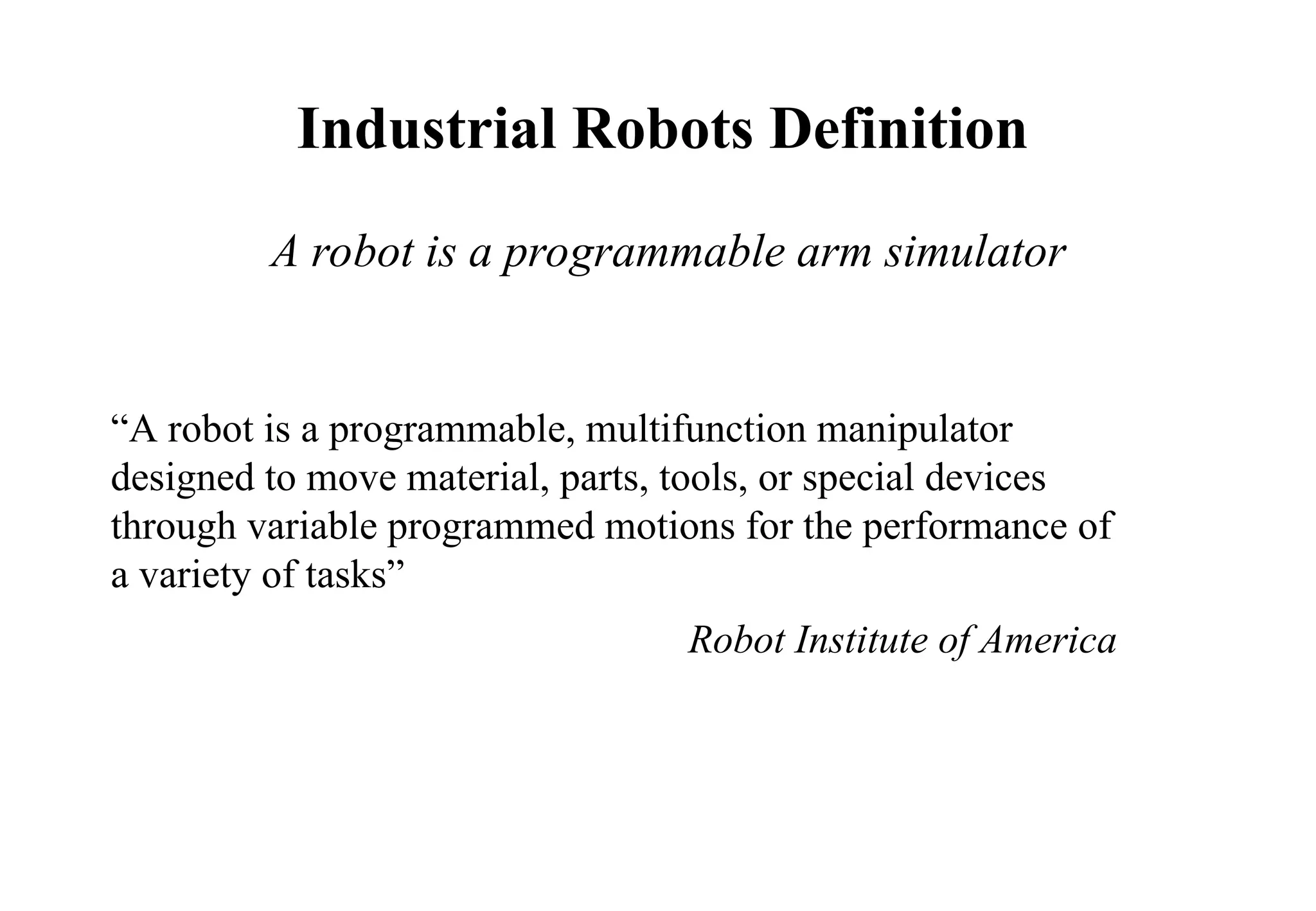 “A robot is a programmable, multifunction manipulator
designed to move material, parts, tools, or special devices
through variable programmed motions for the performance of
a variety of tasks”
Robot Institute of America
Industrial Robots Definition
A robot is a programmable arm simulator
 