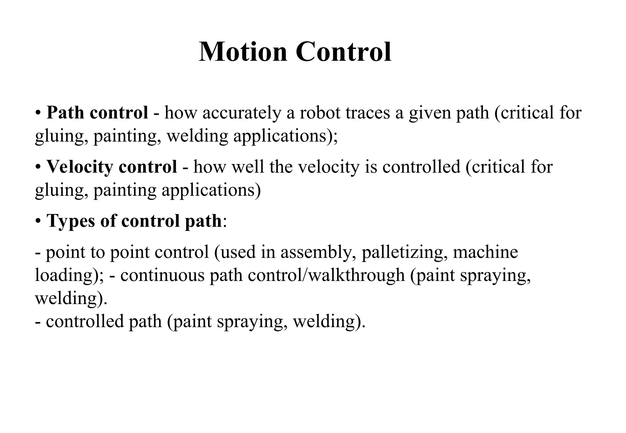 • Path control - how accurately a robot traces a given path (critical for
gluing, painting, welding applications);
• Velocity control - how well the velocity is controlled (critical for
gluing, painting applications)
• Types of control path:
- point to point control (used in assembly, palletizing, machine
loading); - continuous path control/walkthrough (paint spraying,
welding).
- controlled path (paint spraying, welding).
Motion Control
 