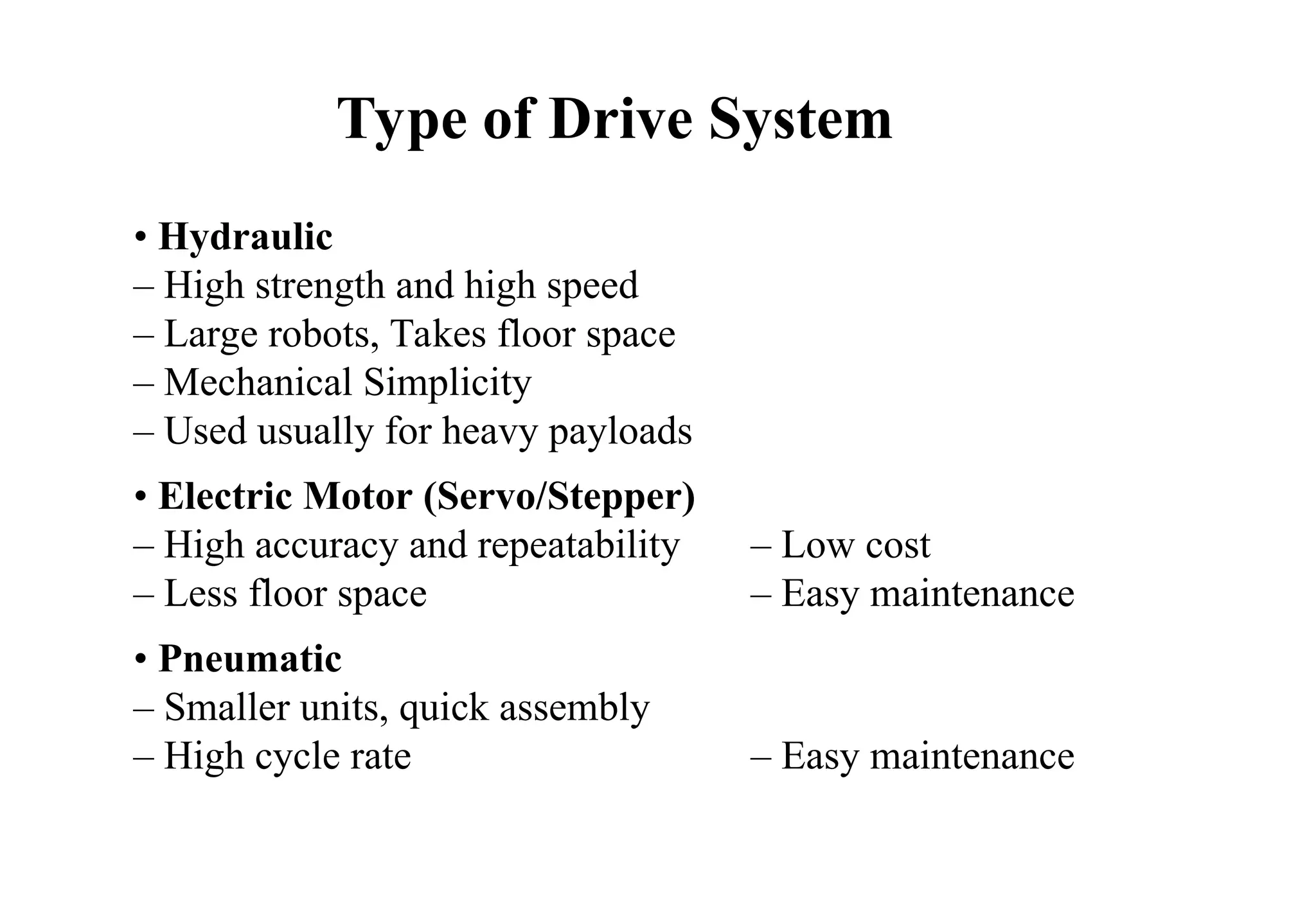 • Hydraulic
– High strength and high speed
– Large robots, Takes floor space
– Mechanical Simplicity
– Used usually for heavy payloads
• Electric Motor (Servo/Stepper)
– High accuracy and repeatability – Low cost
– Less floor space – Easy maintenance
• Pneumatic
– Smaller units, quick assembly
– High cycle rate – Easy maintenance
Type of Drive System
 