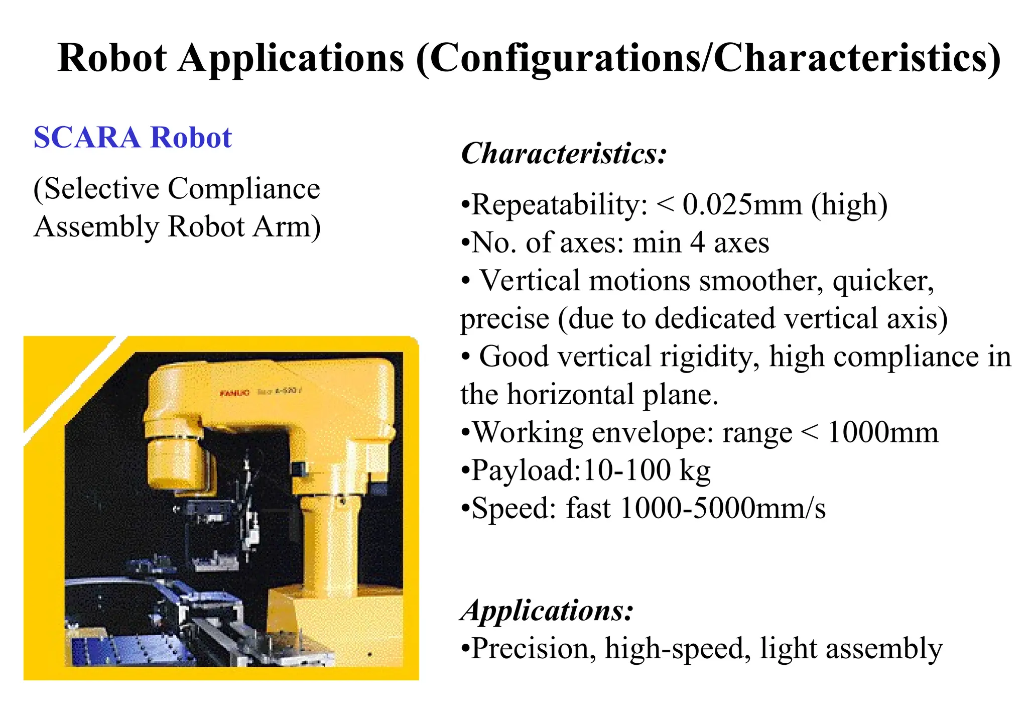 Robot Applications (Configurations/Characteristics)
SCARA Robot
(Selective Compliance
Assembly Robot Arm)
Characteristics:
•Repeatability: < 0.025mm (high)
•No. of axes: min 4 axes
• Vertical motions smoother, quicker,
precise (due to dedicated vertical axis)
• Good vertical rigidity, high compliance in
the horizontal plane.
•Working envelope: range < 1000mm
•Payload:10-100 kg
•Speed: fast 1000-5000mm/s
Applications:
•Precision, high-speed, light assembly
 