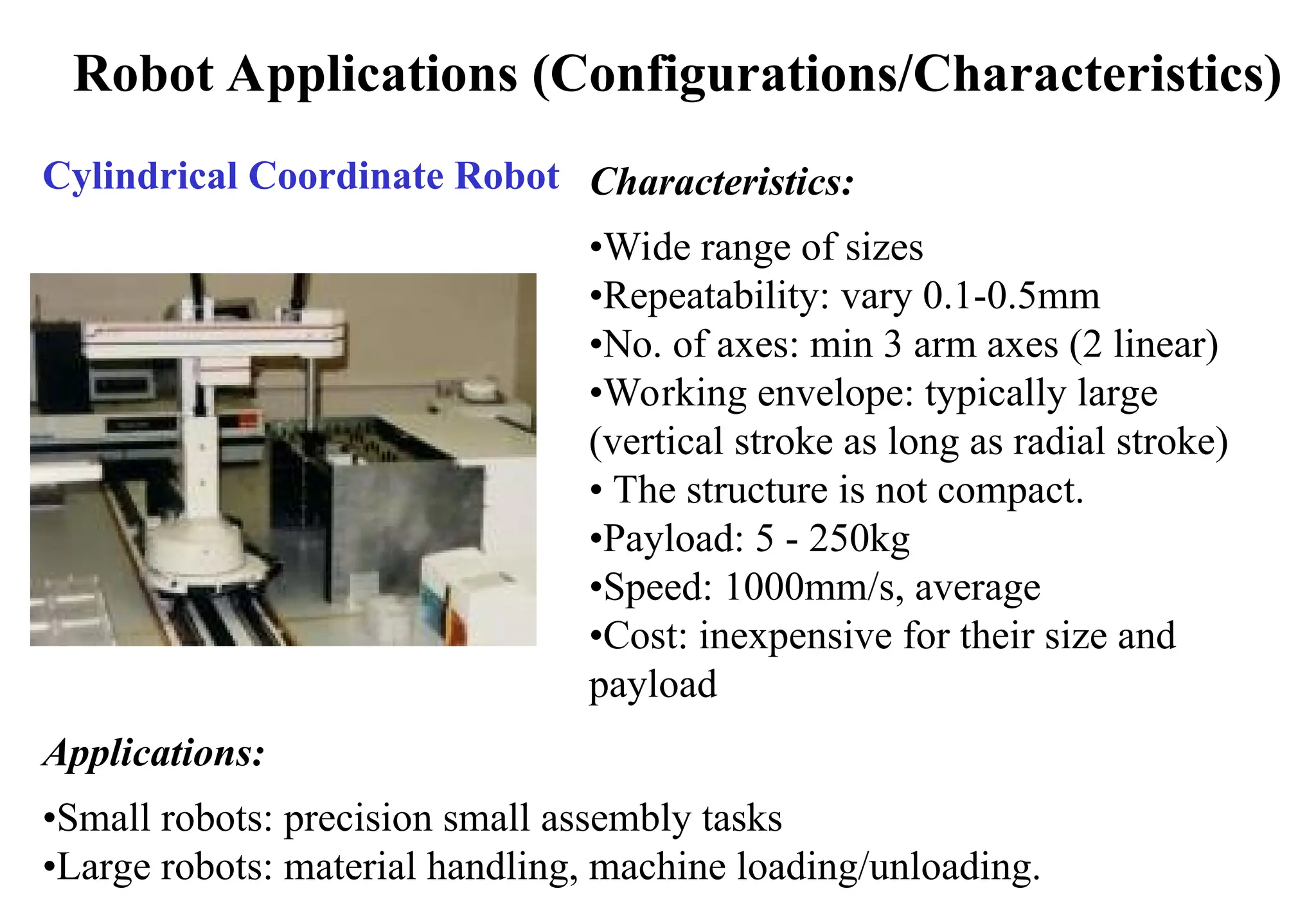 Robot Applications (Configurations/Characteristics)
Cylindrical Coordinate Robot Characteristics:
•Wide range of sizes
•Repeatability: vary 0.1-0.5mm
•No. of axes: min 3 arm axes (2 linear)
•Working envelope: typically large
(vertical stroke as long as radial stroke)
• The structure is not compact.
•Payload: 5 - 250kg
•Speed: 1000mm/s, average
•Cost: inexpensive for their size and
payload
Applications:
•Small robots: precision small assembly tasks
•Large robots: material handling, machine loading/unloading.
 