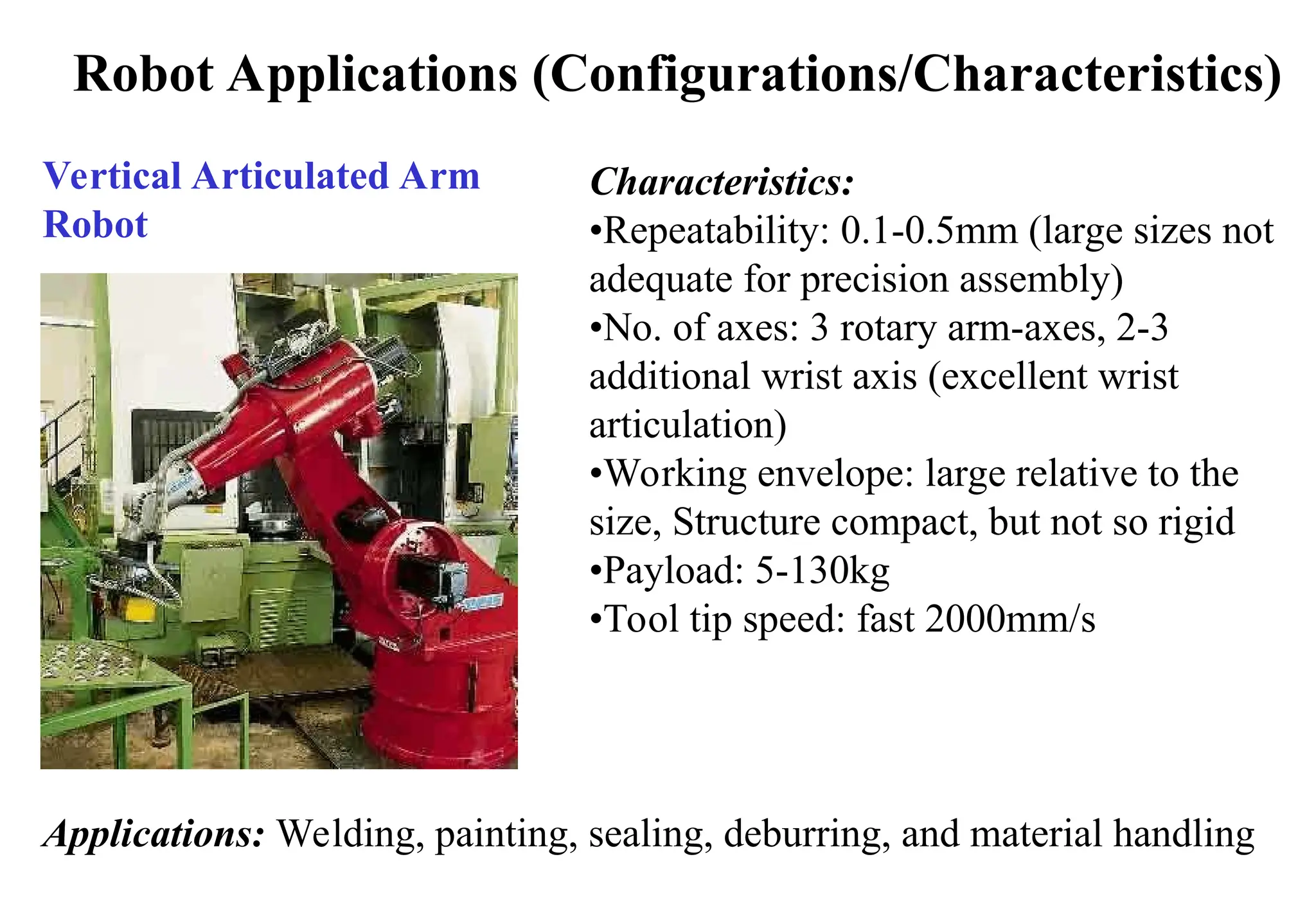 Robot Applications (Configurations/Characteristics)
Vertical Articulated Arm
Robot
Characteristics:
•Repeatability: 0.1-0.5mm (large sizes not
adequate for precision assembly)
•No. of axes: 3 rotary arm-axes, 2-3
additional wrist axis (excellent wrist
articulation)
•Working envelope: large relative to the
size, Structure compact, but not so rigid
•Payload: 5-130kg
•Tool tip speed: fast 2000mm/s
Applications: Welding, painting, sealing, deburring, and material handling
 