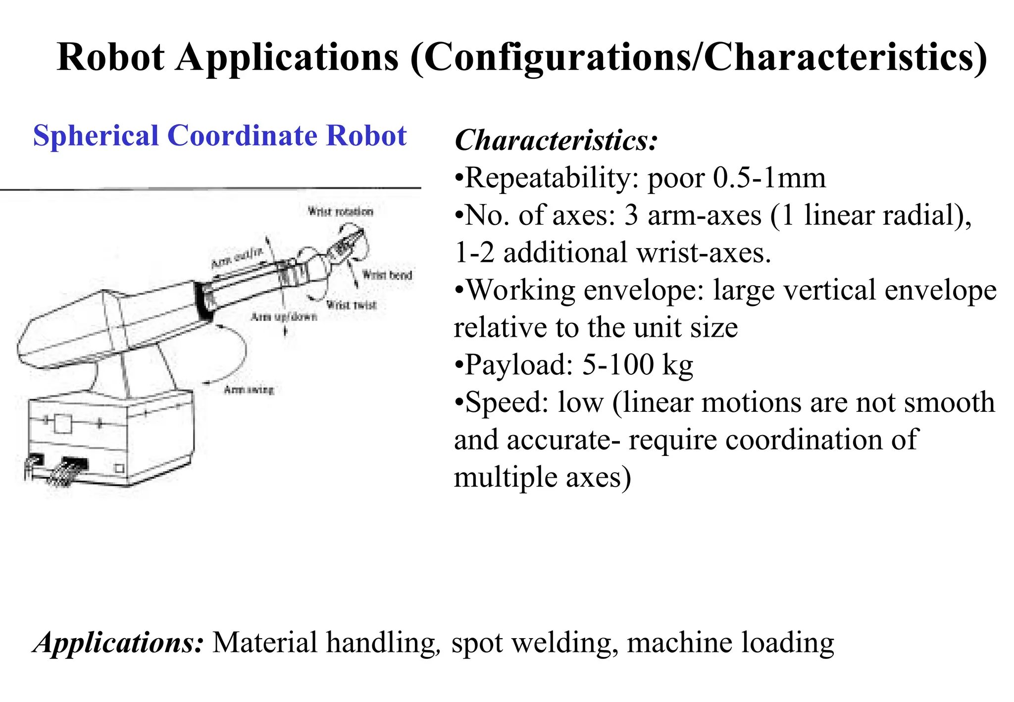 Robot Applications (Configurations/Characteristics)
Spherical Coordinate Robot Characteristics:
•Repeatability: poor 0.5-1mm
•No. of axes: 3 arm-axes (1 linear radial),
1-2 additional wrist-axes.
•Working envelope: large vertical envelope
relative to the unit size
•Payload: 5-100 kg
•Speed: low (linear motions are not smooth
and accurate- require coordination of
multiple axes)
Applications: Material handling, spot welding, machine loading
 