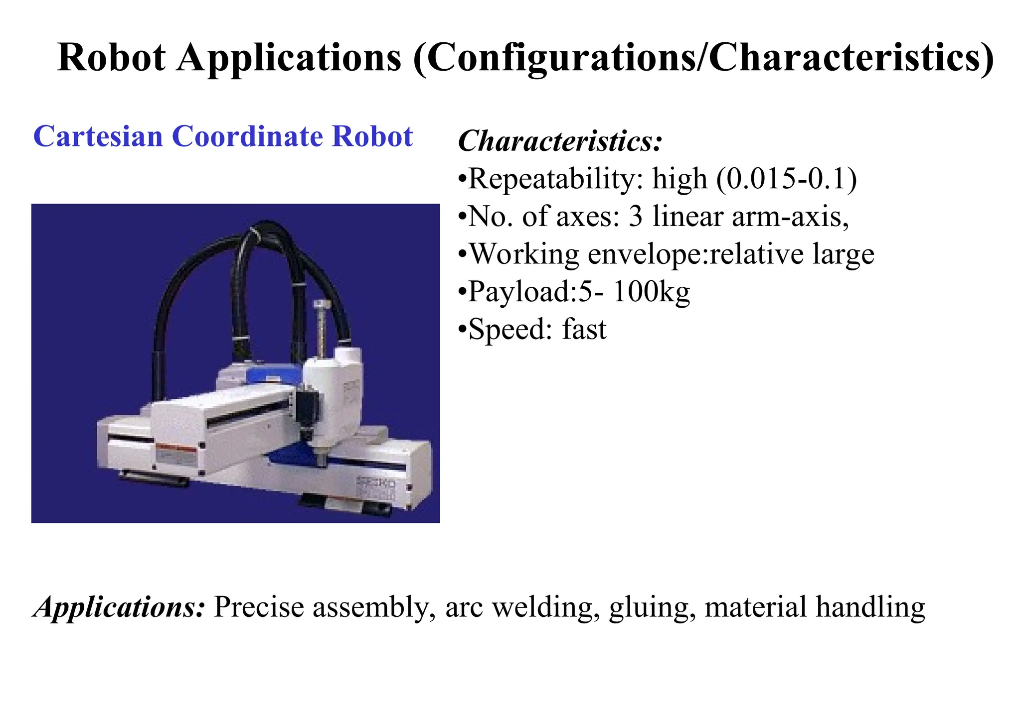 Robot Applications (Configurations/Characteristics)
Cartesian Coordinate Robot Characteristics:
•Repeatability: high (0.015-0.1)
•No. of axes: 3 linear arm-axis,
•Working envelope:relative large
•Payload:5- 100kg
•Speed: fast
Applications: Precise assembly, arc welding, gluing, material handling
 