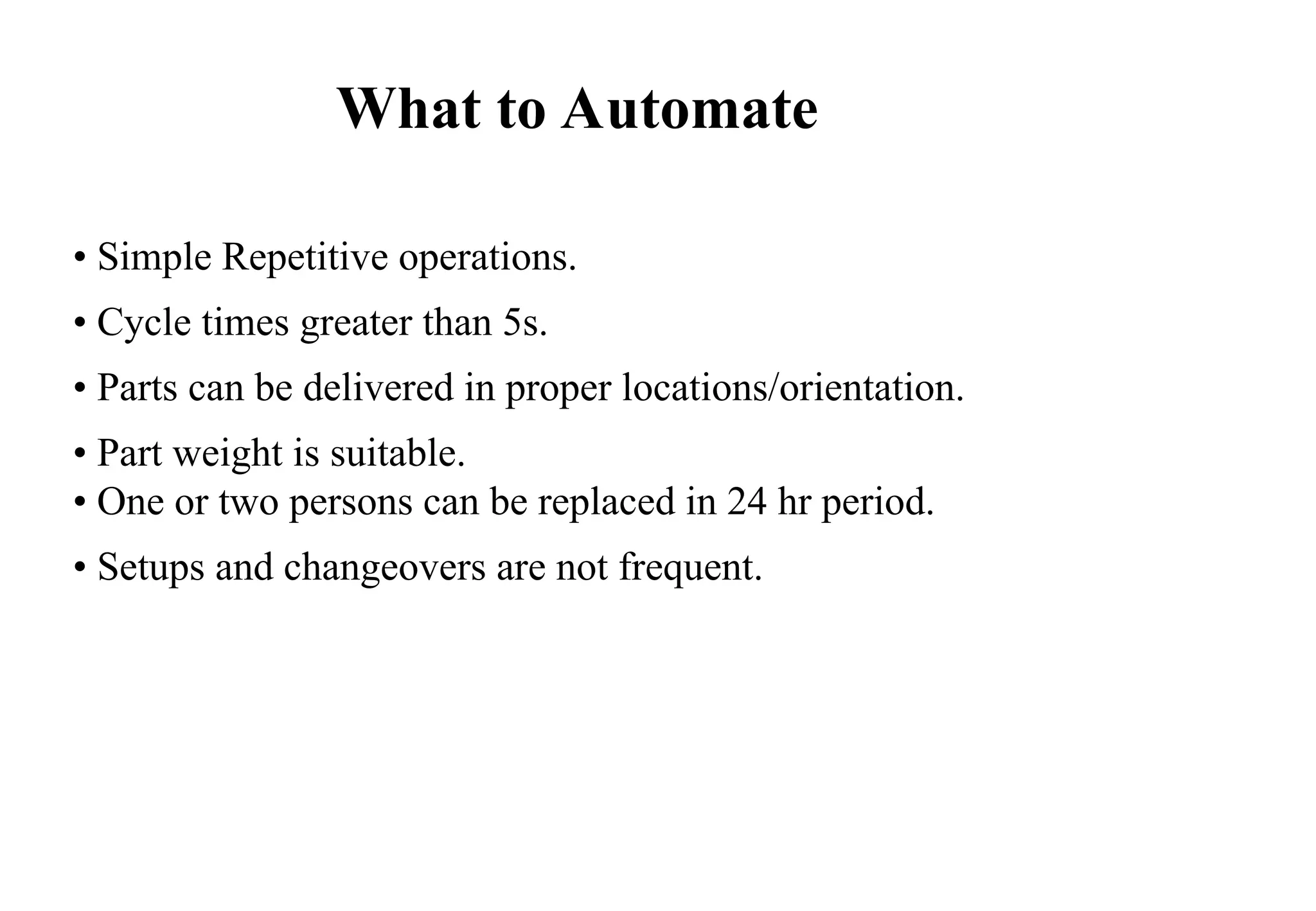 • Simple Repetitive operations.
• Cycle times greater than 5s.
• Parts can be delivered in proper locations/orientation.
• Part weight is suitable.
• One or two persons can be replaced in 24 hr period.
• Setups and changeovers are not frequent.
What to Automate
 