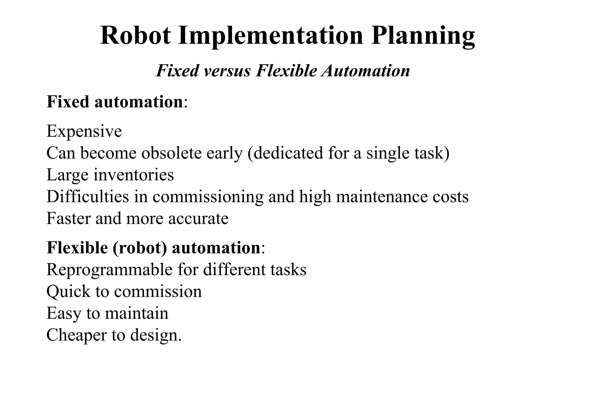 Fixed automation:
Expensive
Can become obsolete early (dedicated for a single task)
Large inventories
Difficulties in commissioning and high maintenance costs
Faster and more accurate
Flexible (robot) automation:
Reprogrammable for different tasks
Quick to commission
Easy to maintain
Cheaper to design.
Robot Implementation Planning
Fixed versus Flexible Automation
 