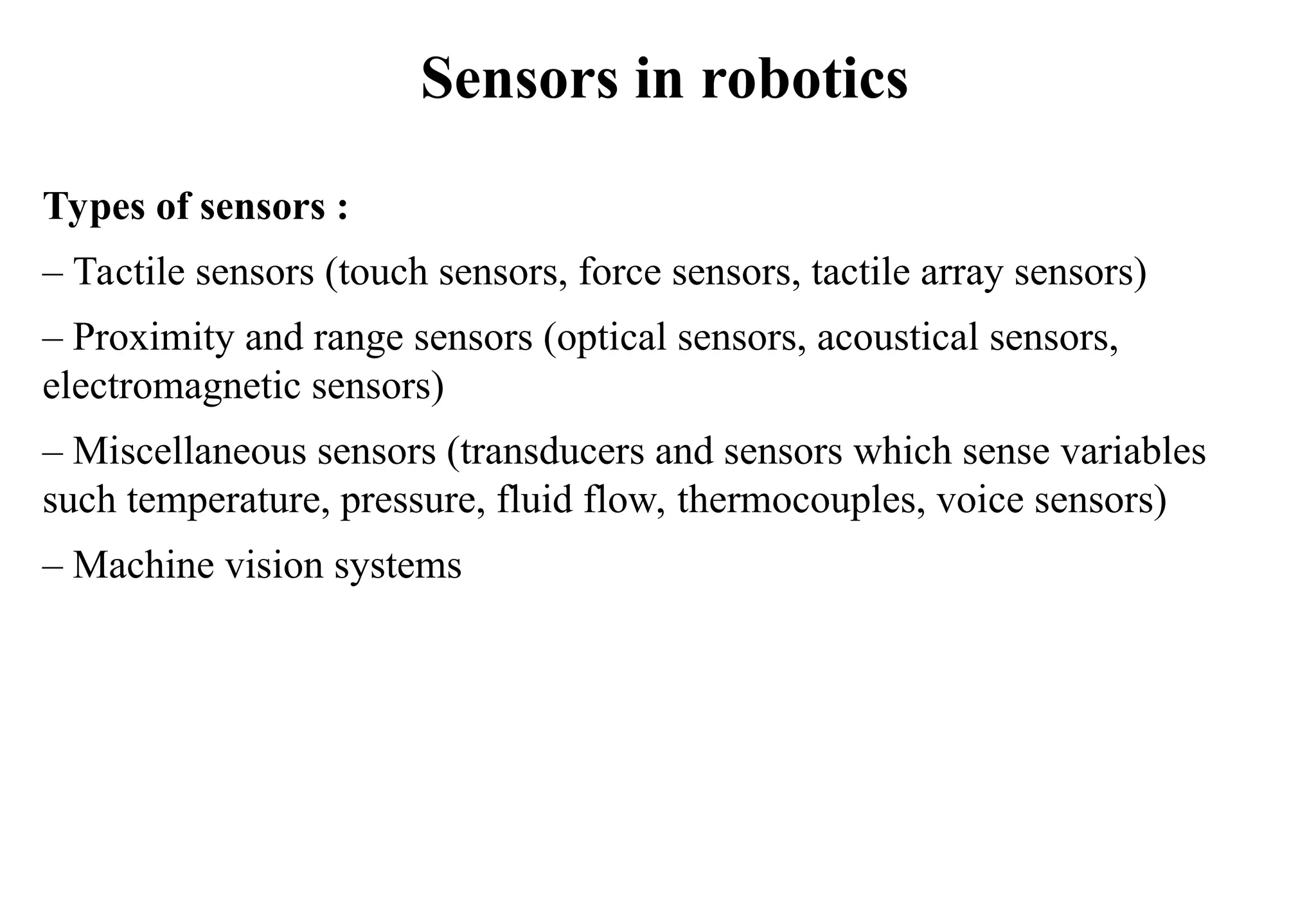 Sensors in robotics
Types of sensors :
– Tactile sensors (touch sensors, force sensors, tactile array sensors)
– Proximity and range sensors (optical sensors, acoustical sensors,
electromagnetic sensors)
– Miscellaneous sensors (transducers and sensors which sense variables
such temperature, pressure, fluid flow, thermocouples, voice sensors)
– Machine vision systems
 