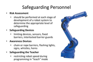 Safeguarding Personnel
• Risk Assessment
• should be performed at each stage of
development of a robot system to
determine the appropriate level of
safeguarding
• Safeguarding Devices
• limiting devices, sensors, fixed
barriers, interlocked barrier guards
• Awareness Devices
• chain or rope barriers, flashing lights,
signs, whistles, horns
• Safeguarding the Teacher
• restricting robot speed during
programming in “teach” mode
 