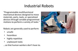 Industrial Robots
“Programmable multifunctional
mechanical devices designed to move
materials, parts, tools, or specialized
devices through variable programmed
motions to perform a variety of tasks.”
Robots are generally used to perform:
• unsafe
• hazardous
• highly repetitive
• unpleasant tasks
...so that human workers don’t have to.
 