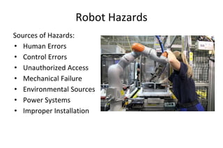 Robot Hazards
Sources of Hazards:
• Human Errors
• Control Errors
• Unauthorized Access
• Mechanical Failure
• Environmental Sources
• Power Systems
• Improper Installation
 