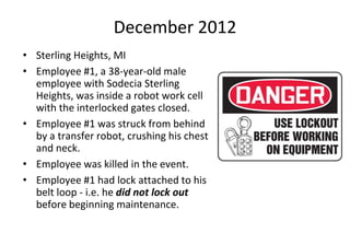 December 2012
• Sterling Heights, MI
• Employee #1, a 38-year-old male
employee with Sodecia Sterling
Heights, was inside a robot work cell
with the interlocked gates closed.
• Employee #1 was struck from behind
by a transfer robot, crushing his chest
and neck.
• Employee was killed in the event.
• Employee #1 had lock attached to his
belt loop - i.e. he did not lock out
before beginning maintenance.
 