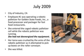 July 2009
• City of Industry, CA
• Employee #1 was operating a robotic
palletizer for Golden State Foods, Inc., a
food processor and packager for fast
food restaurants.
• She entered the caged robotic palletizer
cell while the robotic palletizer was
running.
She had not deenergized the equipment.
• Her torso was crushed by the arms of the
robotic palletizer as it attempted to pick
up boxes on the roller conveyor.
• She was killed.
 