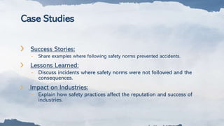 Case Studies
❯ Success Stories:
- Share examples where following safety norms prevented accidents.
❯ Lessons Learned:
- Discuss incidents where safety norms were not followed and the
consequences.
❯ Impact on Industries:
– Explain how safety practices affect the reputation and success of
industries.
 
