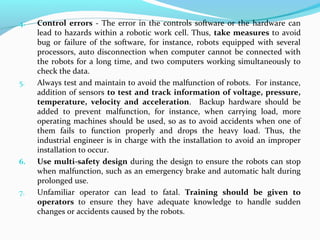 4. Control errors - The error in the controls software or the hardware can
lead to hazards within a robotic work cell. Thus, take measures to avoid
bug or failure of the software, for instance, robots equipped with several
processors, auto disconnection when computer cannot be connected with
the robots for a long time, and two computers working simultaneously to
check the data.
5. Always test and maintain to avoid the malfunction of robots. For instance,
addition of sensors to test and track information of voltage, pressure,
temperature, velocity and acceleration. Backup hardware should be
added to prevent malfunction, for instance, when carrying load, more
operating machines should be used, so as to avoid accidents when one of
them fails to function properly and drops the heavy load. Thus, the
industrial engineer is in charge with the installation to avoid an improper
installation to occur.
6. Use multi-safety design during the design to ensure the robots can stop
when malfunction, such as an emergency brake and automatic halt during
prolonged use.
7. Unfamiliar operator can lead to fatal. Training should be given to
operators to ensure they have adequate knowledge to handle sudden
changes or accidents caused by the robots.
 