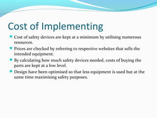 Cost of Implementing
Cost of safety devices are kept at a minimum by utilising numerous
resources.
Prices are checked by referring to respective websites that sells the
intended equipment.
By calculating how much safety devices needed, costs of buying the
parts are kept at a low level.
Design have been optimised so that less equipment is used but at the
same time maximising safety purposes.
 