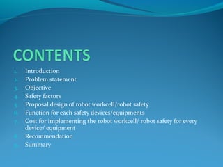 1. Introduction
2. Problem statement
3. Objective
4. Safety factors
5. Proposal design of robot workcell/robot safety
6. Function for each safety devices/equipments
7. Cost for implementing the robot workcell/ robot safety for every
device/ equipment
8. Recommendation
9. Summary
 