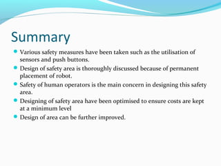 Summary
Various safety measures have been taken such as the utilisation of
sensors and push buttons.
Design of safety area is thoroughly discussed because of permanent
placement of robot.
Safety of human operators is the main concern in designing this safety
area.
Designing of safety area have been optimised to ensure costs are kept
at a minimum level
Design of area can be further improved.
 