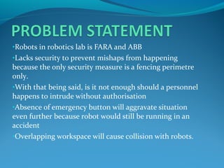 •Robots in robotics lab is FARA and ABB
•Lacks security to prevent mishaps from happening
because the only security measure is a fencing perimetre
only.
•With that being said, is it not enough should a personnel
happens to intrude without authorisation
•Absence of emergency button will aggravate situation
even further because robot would still be running in an
accident
•Overlapping workspace will cause collision with robots.
 