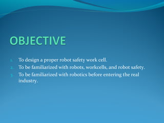  
1. To design a proper robot safety work cell.
2. To be familiarized with robots, workcells, and robot safety.
3. To be familiarized with robotics before entering the real
industry.
 