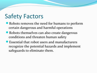 Safety Factors
Robots removes the need for humans to perform
certain dangerous and harmful operations
Robots themselves can also create dangerous
conditions and threaten human safety
Essential that robot users and manufacturers
recognize the potential hazards and implement
safeguards to eliminate them.
 