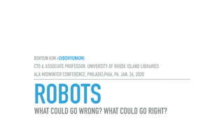 ROBOTS
BOHYUN KIM (@BOHYUNKIM)
CTO & ASSOCIATE PROFESSOR. UNIVERSITY OF RHODE ISLAND LIBRARIES
ALA MIDWINTER CONFERENCE, PHILADELPHIA, PA. JAN. 26, 2020
WHAT COULD GO WRONG? WHAT COULD GO RIGHT?
 