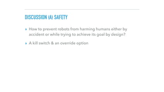 DISCUSSION (A) SAFETY
▸ How to prevent robots from harming humans either by
accident or while trying to achieve its goal b...
