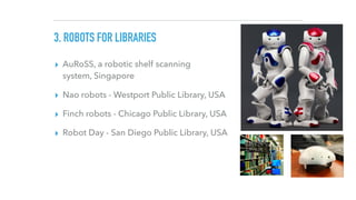 3. ROBOTS FOR LIBRARIES
▸ AuRoSS, a robotic shelf scanning
system, Singapore
▸ Nao robots - Westport Public Library, USA
▸...